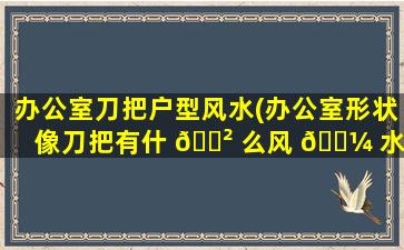 办公室刀把户型风水(办公室形状像刀把有什 🌲 么风 🌼 水讲究)